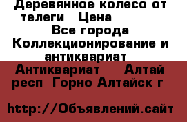 Деревянное колесо от телеги › Цена ­ 4 000 - Все города Коллекционирование и антиквариат » Антиквариат   . Алтай респ.,Горно-Алтайск г.